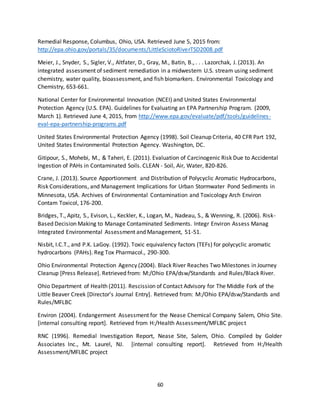 60
Remedial Response, Columbus, Ohio, USA. Retrieved June 5, 2015 from:
http://epa.ohio.gov/portals/35/documents/LittleSciotoRiverTSD2008.pdf
Meier, J., Snyder, S., Sigler, V., Altfater, D., Gray, M., Batin, B., . . . Lazorchak, J. (2013). An
integrated assessment of sediment remediation in a midwestern U.S. stream using sediment
chemistry, water quality, bioassessment, and fish biomarkers. Environmental Toxicology and
Chemistry, 653-661.
National Center for Environmental Innovation (NCEI) and United States Environmental
Protection Agency (U.S. EPA). Guidelines for Evaluating an EPA Partnership Program. (2009,
March 1). Retrieved June 4, 2015, from http://www.epa.gov/evaluate/pdf/tools/guidelines-
eval-epa-partnership-programs.pdf
United States Environmental Protection Agency (1998). Soil Cleanup Criteria, 40 CFR Part 192,
United States Environmental Protection Agency. Washington, DC.
Gitipour, S., Mohebi, M., & Taheri, E. (2011). Evaluation of Carcinogenic Risk Due to Accidental
Ingestion of PAHs in Contaminated Soils. CLEAN - Soil, Air, Water, 820-826.
Crane, J. (2013). Source Apportionment and Distribution of Polycyclic Aromatic Hydrocarbons,
Risk Considerations, and Management Implications for Urban Stormwater Pond Sediments in
Minnesota, USA. Archives of Environmental Contamination and Toxicology Arch Environ
Contam Toxicol, 176-200.
Bridges, T., Apitz, S., Evison, L., Keckler, K., Logan, M., Nadeau, S., & Wenning, R. (2006). Risk-
Based Decision Making to Manage Contaminated Sediments. Integr Environ Assess Manag
Integrated Environmental Assessment and Management, 51-51.
Nisbit, I.C.T., and P.K. LaGoy. (1992). Toxic equivalency factors (TEFs) for polycyclic aromatic
hydrocarbons (PAHs). Reg Tox Pharmacol., 290-300.
Ohio Environmental Protection Agency (2004). Black River Reaches Two Milestones in Journey
Cleanup [Press Release]. Retrieved from: M:/Ohio EPA/dsw/Standards and Rules/Black River.
Ohio Department of Health (2011). Rescission of Contact Advisory for The Middle Fork of the
Little Beaver Creek [Director’s Journal Entry]. Retrieved from: M:/Ohio EPA/dsw/Standards and
Rules/MFLBC
Environ (2004). Endangerment Assessment for the Nease Chemical Company Salem, Ohio Site.
[internal consulting report]. Retrieved from H:/Health Assessment/MFLBC project
RNC (1996). Remedial Investigation Report, Nease Site, Salem, Ohio. Compiled by Golder
Associates Inc., Mt. Laurel, NJ. [internal consulting report]. Retrieved from H:/Health
Assessment/MFLBC project
 