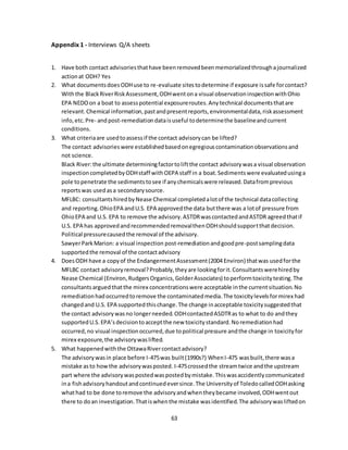 63
Appendix 1 - Interviews Q/A sheets
1. Have both contact advisoriesthathave beenremovedbeenmemorializedthroughajournalized
actionat ODH? Yes
2. What documentsdoesODHuse to re-evaluate sitestodetermine if exposure issafe forcontact?
Withthe BlackRiverRiskAssessment,ODHwentona visual observationinspectionwithOhio
EPA NEDOon a boat to assesspotential exposureroutes.Anytechnical documentsthatare
relevant.Chemical information,pastandpresentreports,environmentaldata,riskassessment
info,etc.Pre- andpost-remediationdataisuseful todeterminethe baselineandcurrent
conditions.
3. What criteriaare usedtoassessif the contact advisorycan be lifted?
The contact advisorieswere establishedbasedonegregiouscontaminationobservationsand
not science.
Black River:the ultimate determiningfactortoliftthe contact advisorywasa visual observation
inspectioncompletedbyODHstaff withOEPA staff in a boat.Sedimentswere evaluatedusinga
pole topenetrate the sedimentstosee if anychemicalswere released.Datafromprevious
reportswas usedasa secondarysource.
MFLBC: consultantshiredbyNease Chemical completedalotof the technical datacollecting
and reporting.OhioEPA andU.S. EPA approvedthe data butthere was a lotof pressure from
OhioEPA and U.S. EPA to remove the advisory.ASTDRwascontactedandASTDR agreedthatif
U.S. EPA has approvedandrecommendedremovalthenODHshouldsupportthatdecision.
Political pressurecausedthe removal of the advisory.
SawyerParkMarion: a visual inspection post-remediationandgoodpre-postsamplingdata
supportedthe removal of the contactadvisory
4. DoesODH have a copyof the EndangermentAssessment(2004 Environ) thatwas usedforthe
MFLBC contact advisoryremoval?Probably,theyare lookingforit.Consultantswerehiredby
Nease Chemical (Environ,RudgersOrganics,GolderAssociates) toperformtoxicitytesting.The
consultantsarguedthatthe mirex concentrationswere acceptable inthe currentsituation.No
remediationhadoccurredtoremove the contaminatedmedia.The toxicitylevelsformirex had
changedand U.S. EPA supportedthischange.The change inacceptable toxicitysuggestedthat
the contact advisorywasno longerneeded.ODHcontactedASDTRas to what to do andthey
supportedU.S.EPA’sdecisiontoacceptthe new toxicitystandard.Noremediationhad
occurred,no visual inspectionoccurred,due topolitical pressure andthe change in toxicityfor
mirex exposure,the advisorywaslifted.
5. What happenedwiththe OttawaRivercontactadvisory?
The advisorywasin place before I-475was built(1990s?) WhenI-475 wasbuilt, there wasa
mistake asto howthe advisorywasposted. I-475crossedthe streamtwice andthe upstream
part where the advisorywaspostedwaspostedbymistake.Thiswasaccidentlycommunicated
ina fishadvisoryhandoutandcontinuedeversince.The Universityof ToledocalledODHasking
whathad to be done toremove the advisoryandwhentheybecame involved,ODHwentout
there to doan investigation.Thatiswhenthe mistake wasidentified.The advisorywasliftedon
 