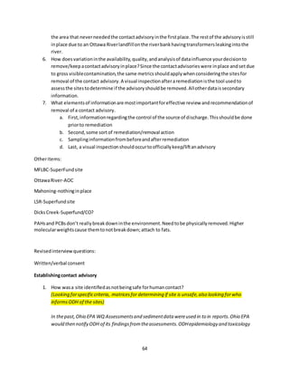 64
the area that neverneededthe contactadvisoryinthe firstplace.The restof the advisoryisstill
inplace due to an Ottawa Riverlandfillonthe riverbankhavingtransformersleakingintothe
river.
6. How doesvariationinthe availability,quality,andanalysisof datainfluence yourdecisionto
remove/keepacontactadvisoryinplace?Since the contactadvisorieswere inplace andsetdue
to gross visiblecontamination,the same metricsshouldapplywhenconsideringthe sitesfor
removal of the contact advisory.A visual inspectionafteraremediationisthe tool usedto
assessthe sitestodetermine if the advisoryshouldbe removed.Allotherdataissecondary
information.
7. What elementsof informationare mostimportantforeffective review andrecommendationof
removal of a contact advisory.
a. First,informationregardingthe control of the source of discharge.Thisshouldbe done
priorto remediation
b. Second,some sortof remediation/removal action
c. Samplinginformationfrombeforeandafterremediation
d. Last, a visual inspectionshouldoccurtoofficiallykeep/liftanadvisory
Otheritems:
MFLBC-SuperFundsite
OttawaRiver-AOC
Mahoning-nothinginplace
LSR-Superfundsite
DicksCreek-Superfund/CO?
PAHsand PCBsdon’t reallybreakdowninthe environment.Needtobe physicallyremoved.Higher
molecularweightscause themtonotbreakdown;attach to fats.
Revisedinterviewquestions:
Written/verbal consent
Establishingcontact advisory
1. How wasa site identifiedasnotbeingsafe forhumancontact?
(Looking forspecificcriteria, matricesfor determining if site is unsafe,also looking forwho
informsODH of the sites)
In thepast,Ohio EPA WQ Assessmentsand sedimentdata wereused in to in reports.Ohio EPA
would then notify ODH of its findingsfromtheassessments.ODHepidemiology and toxicology
 