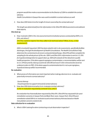 65
programwould then makea recommendation to theDirector of ODH to establish thecontact
advisory.
Health Consultation in SawyerRun wasused to establish a contactadvisory aswell.
2. How doesODH determinethe lengthof streamcoveredbythe contactadvisory?
The lengthwasdetermined fromthe information in the Ohio EPA WQ Assessmentsand sediment
datareports.
Site clean up
3. How involvedisODHinthe site assessmentandremediationprocessconductedbyOEPA,U.S.
EPA,and others?
(Arethey copied on reports?Are they called in fortechnical advice?What,if any,is their
involvement?)
ODH is involved if requested.ODH hasbeen asked to aid in site assessments,specifically facilities
discharges,through thedevelopmentof Health Consultations.TheHealth Consultationshelp
determinethe contaminantsof concern and potentialpathways.Ohio EPA will then completethe
sampling forthe wholepicture of the site. ODH’sand Ohio EPA’sinformation issentto U.S.EPA
forSuperfund designationto supportclean up.ODHwill evaluateall the data froma public
healthperspective.If thedatasupportsegregiouscontamination,a recommendation willbe sent
to U.S.EPA forpriority cleanup (used to be SACUMand now it’stime removalaction fund via
unilateral ordersto PRP).If thedata supportscontaminationbutitis notsuperegregious,
Superfund cleanup willbe recommended.
Re-evaluation
4. What piecesof informationare mostimportantwhenmakingadecisiontore-evaluate and
potentiallyremoval acontactadvisory?
-Sourcecleanup
-Visualinspection to supportremovalof contactadvisory
5. How doesODH determinewhentore-evaluateacontact advisory?
(is the re-evaluation requested by someone?If so,who?)
Re-evaluation hashistorically been requested by Ohio EPA. Ohio EPA hasrequested it for post-
remediation scenariosin SawyerParkand Black River cases.SawyerPark-Ohio EPA post-
remediation asked ODH to re-evaluateissued contactadvisory thatwasbased on Health
Consultation concernsnoted atsite.
Data collectionfor re-evaluation
6. What isODH lookingforwhenconductingavisual observationinspection?
 