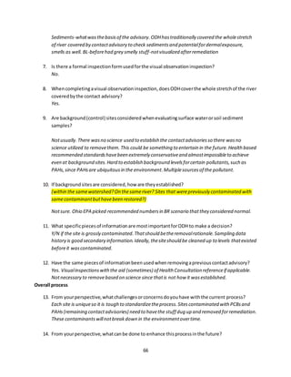 66
Sediments-whatwasthebasisof the advisory.ODHhastraditionally covered the wholestretch
of river covered by contactadvisory to check sedimentsand potentialfordermalexposure,
smells as well. BL-beforehad grey smelly stuff-notvisualized afterremediation
7. Is there a formal inspectionformusedforthe visual observationinspection?
No.
8. Whencompletingavisual observationinspection,doesODHcoverthe whole stretchof the river
coveredbythe contact advisory?
Yes.
9. Are background(control) sitesconsideredwhenevaluatingsurface waterorsoil sediment
samples?
Notusually.There wasno science used to establish the contactadvisoriesso there wasno
science utilized to removethem. This could be something to entertain in the future.Health based
recommended standardshavebeen extremely conservativeand almostimpossibleto achieve
even at background sites.Hard to establish background levelsforcertain pollutants,such as
PAHs,since PAHsare ubiquitousin the environment.Multiplesourcesof the pollutant.
10. If backgroundsitesare considered,how are theyestablished?
(within the samewatershed?On thesameriver? Sites that werepreviously contaminated with
samecontaminantbuthavebeen restored?)
Notsure. Ohio EPA picked recommended numbersin BR scenario thatthey considered normal.
11. What specificpiecesof informationare mostimportantforODH to make a decision?
Y/N if the site is grossly contaminated.Thatshould betheremovalrationale.Sampling data
history is good secondary information.Ideally,thesiteshould be cleaned up to levels thatexisted
beforeit wascontaminated.
12. Have the same piecesof informationbeenusedwhenremovingapreviouscontactadvisory?
Yes. Visualinspectionswiththe aid (sometimes) of Health Consultation referenceif applicable.
Notnecessary to removebased on science since thatis not how it wasestablished.
Overall process
13. From yourperspective,whatchallengesorconcernsdoyouhave withthe current process?
Each site is uniqueso it is tough to standardizetheprocess.Sitescontaminated with PCBsand
PAHs(remaining contactadvisories) need to havethe stuff dug up and removed forremediation.
These contaminantswillnotbreakdown in the environmentovertime.
14. From yourperspective,whatcanbe done to enhance thisprocessinthe future?
 