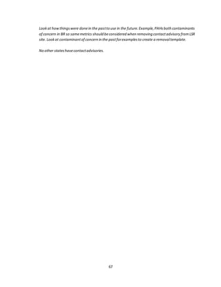 67
Lookat howthingswere donein the pastto use in the future.Example,PAHsboth contaminants
of concern in BR so samemetrics should beconsidered when removing contactadvisory fromLSR
site. Lookat contaminantof concern in the pastforexamplesto create a removaltemplate.
No other stateshavecontactadvisories.
 
