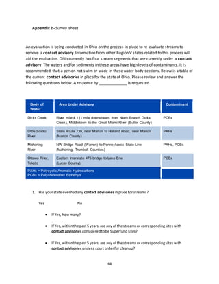 68
Appendix 2 - Survey sheet
An evaluation is being conducted in Ohio on the process in place to re-evaluate streams to
remove a contact advisory. Information from other Region V states related to this process will
aid the evaluation. Ohio currently has four stream segments that are currently under a contact
advisory. The waters and/or sediments in these areas have high levels of contaminants. It is
recommended that a person not swim or wade in these water body sections. Below is a table of
the current contact advisories in place for the state of Ohio. Please review and answer the
following questions below. A response by _____________ is requested.
Body of
Water
Area Under Advisory Contaminant
Dicks Creek River mile 4.1 (1 mile downstream from North Branch Dicks
Creek), Middletown to the Great Miami River (Butler County)
PCBs
Little Scioto
River
State Route 739, near Marion to Holland Road, near Marion
(Marion County)
PAHs
Mahoning
River
NW Bridge Road (Warren) to Pennsylvania State Line
(Mahoning, Trumbull Counties)
PAHs, PCBs
Ottawa River,
Toledo
Eastern Interstate 475 bridge to Lake Erie
(Lucas County)
PCBs
PAHs = Polycyclic Aromatic Hydrocarbons
PCBs = Polychlorinated Biphenyls
1. Has your state everhadany contact advisoriesinplace for streams?
Yes No
 If Yes, howmany?
______
 If Yes, withinthe past5 years,are any of the streamsor correspondingsiteswith
contact advisoriesconsideredtobe Superfundsites?
 If Yes, withinthe past5 years,are any of the streamsor correspondingsiteswith
contact advisoriesundera court orderfor cleanup?
 