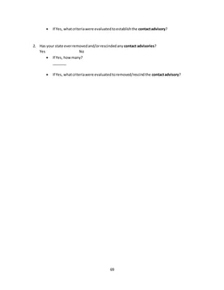 69
 If Yes, whatcriteriawere evaluatedtoestablishthe contactadvisory?
2. Has your state everremovedand/orrescindedany contact advisories?
Yes No
 If Yes, howmany?
_______
 If Yes, whatcriteriawere evaluatedtoremoved/rescindthe contactadvisory?
 