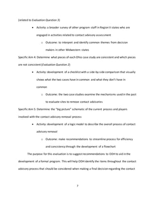 7
(related to Evaluation Question 3)
 Activity: a broader survey of other program staff in Region V states who are
engaged in activities related to contact advisory assessment
o Outcome: to interpret and identify common themes from decision
makers in other Midwestern states
Specific Aim 4: Determine what pieces of each Ohio case study are consistent and which pieces
are not consistent (Evaluation Question 2)
 Activity: development of a checklist with a side-by-side comparison that visually
shows what the two cases have in common and what they don’t have in
common
o Outcome: the two case studies examine the mechanisms used in the past
to evaluate sites to remove contact advisories
Specific Aim 5: Determine the “big picture” schematic of the current process and players
involved with the contact advisory removal process
 Activity: development of a logic model to describe the overall process of contact
advisory removal
o Outcome: make recommendations to streamline process for efficiency
and consistency through the development of a flowchart
The purpose for this evaluation is to suggest recommendations to ODH to aid in the
development of a formal program. This will help ODH identify the items throughout the contact
advisory process that should be considered when making a final decision regarding the contact
 