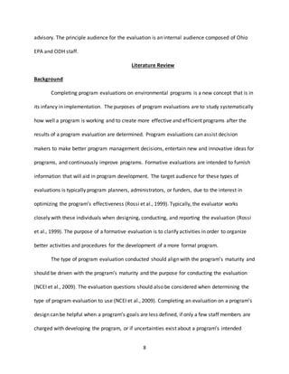 8
advisory. The principle audience for the evaluation is an internal audience composed of Ohio
EPA and ODH staff.
Literature Review
Background
Completing program evaluations on environmental programs is a new concept that is in
its infancy in implementation. The purposes of program evaluations are to study systematically
how well a program is working and to create more effective and efficient programs after the
results of a program evaluation are determined. Program evaluations can assist decision
makers to make better program management decisions, entertain new and innovative ideas for
programs, and continuously improve programs. Formative evaluations are intended to furnish
information that will aid in program development. The target audience for these types of
evaluations is typically program planners, administrators, or funders, due to the interest in
optimizing the program’s effectiveness (Rossi et al., 1999). Typically, the evaluator works
closely with these individuals when designing, conducting, and reporting the evaluation (Rossi
et al., 1999). The purpose of a formative evaluation is to clarify activities in order to organize
better activities and procedures for the development of a more formal program.
The type of program evaluation conducted should align with the program’s maturity and
should be driven with the program’s maturity and the purpose for conducting the evaluation
(NCEI et al., 2009). The evaluation questions should also be considered when determining the
type of program evaluation to use (NCEI et al., 2009). Completing an evaluation on a program’s
design can be helpful when a program’s goals are less defined, if only a few staff members are
charged with developing the program, or if uncertainties exist about a program’s intended
 