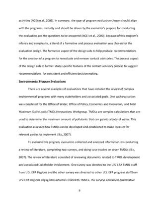 9
activities (NCEI et al., 2009). In summary, the type of program evaluation chosen should align
with the program’s maturity and should be driven by the evaluator’s purpose for conducting
the evaluation and the questions to be answered (NCEI et al., 2009). Because of this program’s
infancy and complexity, a blend of a formative and process evaluation was chosen for the
evaluation design. The formative aspect of the design aids to help produce recommendations
for the creation of a program to reevaluate and remove contact advisories. The process aspect
of the design aids to further study specific features of the contact advisory process to suggest
recommendations for consistent and efficient decision making.
Environmental Program Evaluations
There are several examples of evaluations that have included the review of complex
environmental programs with many stakeholders and associated goals. One such evaluation
was completed for the Office of Water, Office of Policy, Economics and Innovation, and Total
Maximum Daily Loads (TMDL) Innovations Workgroup. TMDLs are complex calculations that are
used to determine the maximum amount of pollutants that can go into a body of water. This
evaluation assessed how TMDLs can be developed and established to make it easier for
relevant parties to implement (IEc, 2007).
To evaluate this program, evaluators collected and analyzed information by conducting
a review of literature, completing two surveys, and doing case studies on seven TMDLs (IEc,
2007). The review of literature consisted of reviewing documents related to TMDL development
and associated stakeholder involvement. One survey was directed to the U.S. EPA TMDL staff
from U.S. EPA Regions and the other survey was directed to other U.S. EPA program staff from
U.S. EPA Regions engaged in activities related to TMDLs. The surveys contained quantitative
 