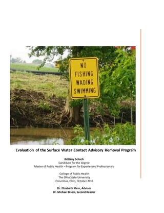 Evaluation of the Surface Water Contact Advisory Removal Program
Brittany Schuch
Candidate for the degree
Master of Public Health – Program for Experienced Professionals
College of Public Health
The Ohio State University
Columbus, Ohio, October 2015
Dr. Elizabeth Klein, Advisor
Dr. Michael Bisesi, Second Reader
 