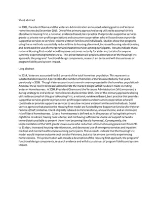 Short abstract
In 2009, PresidentObamaandthe VeteransAdministrationannouncedadaringgoal to endVeteran
HomelessnessbyDecember2015. One of the primaryapproachesbeingutilizedtoaccomplishthis
objective isHousingFirst,anational,evidencedbased,bestpractice thatprovidessupportive services
grants to private non-profitorganizationsandconsumercooperativeswhowillcoordinate orprovide
supportive servicestoverylow-incomeVeteranfamiliesand individuals. Studiesshow thatprograms
usingthese methodssuccessfullyreducedtime tohousingplacement,increasedhousingretentionrates,
and decreasedthe use of emergencyandinpatientservicesamongparticipants. Resultsindicate thata
national HousingFirstmodel wouldimproveoutcomesnotonlyforVeterans,butalsoforanyone
currentlyexperiencinghomelessness. Thispresentationwill provideadescriptionof the HousingFirst
approach,the programs’ functional designcomponents,researchevidence andwill discussissuesof
program fidelityandsystemimpact.
Long abstract
In 2014, Veteransaccountedfor8.6 percentof the total homeless population.Thisrepresentsa
substantial decrease (67.4percent) inthe numberof homelessVeteranscountedonly fiveyears
previouslyin2009. ThoughVeteranscontinue toremainoverrepresentedinthe homelesspopulationin
America, these recentdecreasesdemonstrate the markedprogressthathasbeenmade inending
VeteranHomelessness. In2009, PresidentObamaandthe VeteransAdministration(VA) announceda
daringstrategyto endVeteranHomelessnessbyDecember2015. One of the primaryapproachesbeing
utilizedtoaccomplishthisgoal isHousingFirst,anational,evidencedbased,bestpractice thatprovides
supportive servicesgrantstoprivate non-profitorganizationsandconsumercooperativeswhowill
coordinate orprovide supportiveservicestoverylow-income Veteranfamiliesandindividuals. Social
service agenciesthatpractice the HousingFirst model are fundedbythe Supportive ServicesforVeteran
Families(SSVF) initiative. ClienteligibilityisbasedonVeteranstatus,annual income,andanimminent
riskof literal homelessness. (Literal homelessnessisdefinedas: inthe processof losingtheirprimary
nighttime residence;havingnoresidence;andnothaving sufficientresourcesorsupportnetworks
immediatelyavailable topreventthemfrombecomingliterallyhomeless).Consequently,the
implementationof the SSVFgrantsshow a successful reductionin time tohousingplacementfrom223
to 35 days,increasedhousingretentionrates,and decreased use of emergencyservicesandinpatient
medical andmental healthservicesamongparticipants. These resultsindicate thatthe HousingFirst
model wouldimproveoutcomesnotonlyforVeterans,butalsoforanyone currentlyexperiencing
homelessness. Thispresentationwill provideadescriptionof the HousingFirstapproach,the programs’
functional designcomponents,researchevidence andwilldiscuss issuesof programfidelityandsystem
impact.
 