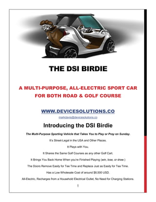 THE DSI BIRDIE
A MULTI-PURPOSE, ALL-ELECTRIC SPORT CAR
FOR BOTH ROAD & GOLF COURSE
WWW.DEVICESOLUTIONS.CO
markdavis@devicesolutions.co
Introducing the DSI Birdie
The Multi-Purpose Sporting Vehicle that Takes You to Play or Pray on Sunday.
It’s Street-Legal in the USA and Other Places.
It Plays with You.
It Shares the Same Golf Courses as any other Golf Cart.
It Brings You Back Home When you’re Finished Playing (win, lose, or draw.)
The Doors Remove Easily for Tee Time and Replace Just as Easily for Tea Time.
Has a Low Wholesale Cost of around $8,500 USD.
All-Electric, Recharges from a Household Electrical Outlet, No Need for Charging Stations.
I
 