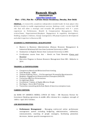 Ramesh Singh 
09650288181 
rajan7dec@gmail.com 
Flat – 1701, Plot No – 6,White House Residency, Dwarka, New Delhi 
PROFILE - A resourceful, analytical, independent minded leader & team player who 
delivers results to enable organizational success. Seeking a mid - senior level HR 
role that wi ll allow a strategic and versati le HR professional with 9 + years 
experience in Performance, Benefit & Compensation Management, Policy 
review/frame, Organizational/Employee Engagement & capabi lity development, 
Staffing, employee relations, change management, HR projects/process development 
and albeit expertise in Business HR. 
ACADEMIC & PROFESSIONAL QUALIFICATION 
 Masters in Business Administration (Human Resource Management & 
Industrial Relations) full time from Lucknow University in 2005. 
 Graduation in English Honors from Lucknow University in 2003. 
 Certi fication course from Aon – Hewitt on Total Rewards (Comp and 
Benefits). 
 Executive Program in Human Resource Management from IIM – Kolkatta in 
2014. 
TRAINING & CERTIFICATIONS 
 Competency Based and Behavioral Interviewing. 
 Total Rewards - AIMA 
 Thomas Profi ling, Facet - 5 & Occupational Personality Questionnaire 
 Employee Engagement/Dissemination Champion (GALLUP) 
 Trained on Effective Presentations 
 In-sighting @ Work 
 Certi fied on 7 Habits of Highly Effective People 
 Six Sigma - Green Belt Training 
 Trained on consulting ski lls from Bank of America enterprise team. 
CAREER CONTOUR- 
(A) BANK OF AMERICA MERILL LYNCH (IC Role) - HR Business Partner for 
Investment Banking operations & middle office division for a employee strength of 
1600+)– Apri l 2013 ti ll Date. 
JOB RESPONSIBILITIES 
 Performance Management – Managing end-to-end online performance 
management system including budgeting, administration, calibration, 
communication, coaching of people managers, faci litating promotion 
decisions , bottom quarti le management etc. 
 