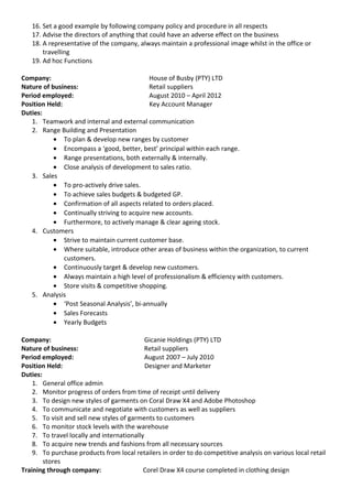 16. Set a good example by following company policy and procedure in all respects
17. Advise the directors of anything that could have an adverse effect on the business
18. A representative of the company, always maintain a professional image whilst in the office or
travelling
19. Ad hoc Functions
Company: House of Busby (PTY) LTD
Nature of business: Retail suppliers
Period employed: August 2010 – April 2012
Position Held: Key Account Manager
Duties:
1. Teamwork and internal and external communication
2. Range Building and Presentation
• To plan & develop new ranges by customer
• Encompass a ‘good, better, best’ principal within each range.
• Range presentations, both externally & internally.
• Close analysis of development to sales ratio.
3. Sales
• To pro-actively drive sales.
• To achieve sales budgets & budgeted GP.
• Confirmation of all aspects related to orders placed.
• Continually striving to acquire new accounts.
• Furthermore, to actively manage & clear ageing stock.
4. Customers
• Strive to maintain current customer base.
• Where suitable, introduce other areas of business within the organization, to current
customers.
• Continuously target & develop new customers.
• Always maintain a high level of professionalism & efficiency with customers.
• Store visits & competitive shopping.
5. Analysis
• ‘Post Seasonal Analysis’, bi-annually
• Sales Forecasts
• Yearly Budgets
Company: Gicanie Holdings (PTY) LTD
Nature of business: Retail suppliers
Period employed: August 2007 – July 2010
Position Held: Designer and Marketer
Duties:
1. General office admin
2. Monitor progress of orders from time of receipt until delivery
3. To design new styles of garments on Coral Draw X4 and Adobe Photoshop
4. To communicate and negotiate with customers as well as suppliers
5. To visit and sell new styles of garments to customers
6. To monitor stock levels with the warehouse
7. To travel locally and internationally
8. To acquire new trends and fashions from all necessary sources
9. To purchase products from local retailers in order to do competitive analysis on various local retail
stores
Training through company: Corel Draw X4 course completed in clothing design
 