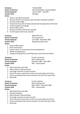 Company: Thornlea B&B
Nature of business: Bed and Breakfast, accommodation
Period employed: January 2007 – July 2007
Position Held: Manager
Duties:
1. Check in and check out guests
2. Oversee all staff, ensuring the rooms are kept in excellent condition
3. Re-stock all bar fridges
4. Prepare the menus for all meals and oversee the preparation of the food
5. Invoice all guests accordingly
6. General office admin
7. Purchase all food, toiletries etc required
8. Transfer guests where ever required
Company: BPAG (PTY) LTD
Nature of business: Accountancy firm
Period employed: June 2005 – December 2005
Position Held: Receptionist (part time)
Duties:
1. General office admin
2. Work switch board
3. Capture clients on all necessary internal programmes
4. Update all programmes
5. Change all existing files to new filing system and archive all old files
Company: Foschini, Centurion
Nature of business: Retail clothing store
Period employed: December 2003 – April 2004
Position Held: POS – casual worker
Duties:
1. Work behind the cash teller
2. Help customers make purchases
3. Encourage customers to open accounts
4. Ensure the store is kept clean as well as my work station at all times
5. Cash up and balance the money received in my till at the close of day
6. Stock take
Company: Foschini, Menlyn
Nature of business: Retail clothing store
Period employed: March 2002 – November 2003
Position Held: POS – casual worker
Duties:
1. Work behind the cash teller
2. Selling of jewellery
3. Help customers make purchases
4. Encourage customers to open accounts
5. Ensure the store is kept clean as well as my work station at all times
6. Cash up and balance the money received in my till at the close of day
7. Stock take
 