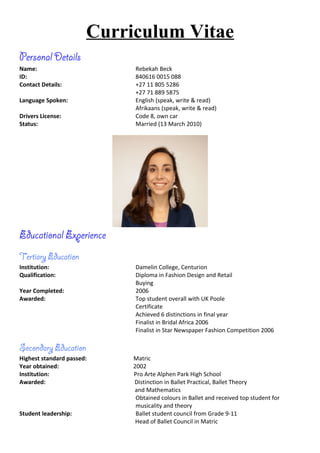 Curriculum Vitae
Personal Details
Name: Rebekah Beck
ID: 840616 0015 088
Contact Details: +27 11 805 5286
+27 71 889 5875
Language Spoken: English (speak, write & read)
Afrikaans (speak, write & read)
Drivers License: Code 8, own car
Status: Married (13 March 2010)
Educational Experience
Tertiary Education
Institution: Damelin College, Centurion
Qualification: Diploma in Fashion Design and Retail
Buying
Year Completed: 2006
Awarded: Top student overall with UK Poole
Certificate
Achieved 6 distinctions in final year
Finalist in Bridal Africa 2006
Finalist in Star Newspaper Fashion Competition 2006
Secondary Education
Highest standard passed: Matric
Year obtained: 2002
Institution: Pro Arte Alphen Park High School
Awarded: Distinction in Ballet Practical, Ballet Theory
and Mathematics
Obtained colours in Ballet and received top student for
musicality and theory
Student leadership: Ballet student council from Grade 9-11
Head of Ballet Council in Matric
 