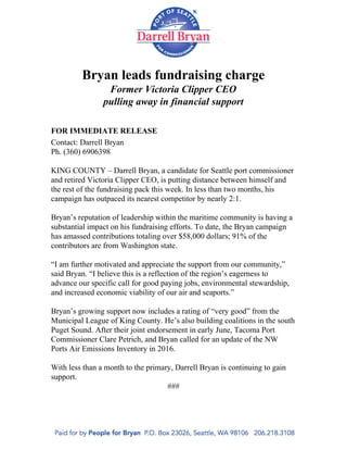  
Bryan leads fundraising charge 
Former Victoria Clipper CEO  
pulling away in financial support 
 
 
FOR IMMEDIATE RELEASE 
Contact: Darrell Bryan 
Ph. (360) 6906398 
 
KING COUNTY – Darrell Bryan, a candidate for Seattle port commissioner 
and retired Victoria Clipper CEO, is putting distance between himself and 
the rest of the fundraising pack this week. In less than two months, his 
campaign has outpaced its nearest competitor by nearly 2:1.  
 
Bryan’s reputation of leadership within the maritime community is having a 
substantial impact on his fundraising efforts. To date, the Bryan campaign 
has amassed contributions totaling over $58,000 dollars; 91% of the 
contributors are from Washington state.  
 
“I am further motivated and appreciate the support from our community,” 
said Bryan. “I believe this is a reflection of the region’s eagerness to 
advance our specific call for good paying jobs, environmental stewardship, 
and increased economic viability of our air and seaports.” 
 
Bryan’s growing support now includes a rating of “very good” from the 
Municipal League of King County. He’s also building coalitions in the south 
Puget Sound. After their joint endorsement in early June, Tacoma Port 
Commissioner Clare Petrich, and Bryan called for an update of the NW 
Ports Air Emissions Inventory in 2016.  
 
With less than a month to the primary, Darrell Bryan is continuing to gain 
support. 
### 
 
 
 
 
 