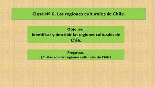 Clase Nº 6. Las regiones culturales de Chile.
Objetivo:
Identificar y describir las regiones culturales de
Chile.
Preguntas.
¿Cuáles son las regiones culturales de Chile?
 