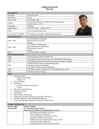 CURRICULUM VITAE
(Resume)
Personal Data
Full Name Wiwit Kristianto
Nick Name Wiwit
Date of Birth 23rd
October 1980
Address
Jl. Poncol Jaya GG.XI No.12 RT.08/05, Kuningan Barat
Jakarta Selatan - 12710
Nationality Indonesia
Mobile Phone +6281293799439 /+628568173752
Email wiwit.kristianto@yahoo.com
Type Indicator by MBTI INTP (Introvert, Intuition, Thinking and Perception)
Formal Education
1998 - 2003
(S-1) Information Technology
Bina Nusantara University
Jakarta
2004 - 2006
(S-2) Master of Management
Majoring Operation Management
Mercubuana University
Jakarta
2009 SAP HR Academy Training
Non Formal Education
2004 Training Hardware Server HP ML 570
2004 Training Microsoft Exchange Server & VB Database Programming
2007 GID (Global Identification Number) Workshop in Siemens, Bangkok
2008
CHCM (Corportae Human Capital Management)
Workshop in Siemens, Singapore
SAP ABAP BC400 (online) in KOMTEK
2009 SAP HR Knowledge Transfer from ITCHAMPS, Mysore, India
2009 SAP HR Academy Training
Skills
Operating system :
- Windows 95/98/2000
- Windows NT
Microsoft Office
Networking :
- Local Area Network with Novel
- TCP/IP
Microsoft Exchange Server.
Computer hardware
Visual Basic
Microsoft SQL 2003 Server
Orange HR Application Based on Java & SQL 2003 Server
SAP HR Application / BW, SPIRIDON & NEXUS
Sunfish HR Application Based on Coldfussion & SQL Server
WORK EXPERIENCE
January 2003 –
Januari 2004
Project Engineer
PT. Metrodata Sentra Layan
Placement at Citibank N.A, Bapindo Plaza, Jakarta
- Join Domain and Security Anti-Virus
- Wintel Support for Citibank N.A.
- Creating and Maintain User ID in Domain
- Setting Acces Right on File Server
- Install New Server and Workstation Base on SOE
- Install Sabre Teller Application
- Clean Up IVR and CTI Server base on UNIX
 