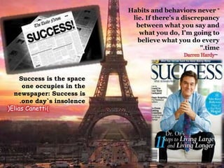"Habits and behaviors never
lie. If there's a discrepancy
between what you say and
what you do, I'm going to
believe what you do every
time.”
~Darren Hardy
Success is the space
one occupies in the
newspaper: Success is
one day`s insolence.
(Elias Canetti)
 