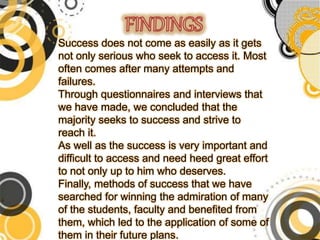 Success does not come as easily as it gets
not only serious who seek to access it. Most
often comes after many attempts and
failures.
Through questionnaires and interviews that
we have made, we concluded that the
majority seeks to success and strive to
reach it.
As well as the success is very important and
difficult to access and need heed great effort
to not only up to him who deserves.
Finally, methods of success that we have
searched for winning the admiration of many
of the students, faculty and benefited from
them, which led to the application of some of
them in their future plans.
 