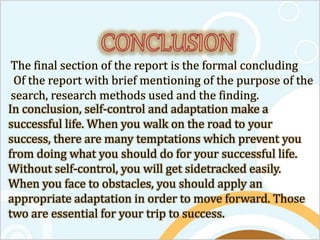 The final section of the report is the formal concluding
Of the report with brief mentioning of the purpose of the
search, research methods used and the finding.
In conclusion, self-control and adaptation make a
successful life. When you walk on the road to your
success, there are many temptations which prevent you
from doing what you should do for your successful life.
Without self-control, you will get sidetracked easily.
When you face to obstacles, you should apply an
appropriate adaptation in order to move forward. Those
two are essential for your trip to success.
 