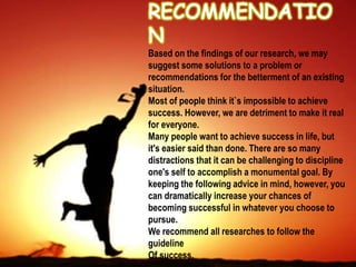 Based on the findings of our research, we may
suggest some solutions to a problem or
recommendations for the betterment of an existing
situation.
Most of people think it`s impossible to achieve
success. However, we are detriment to make it real
for everyone.
Many people want to achieve success in life, but
it's easier said than done. There are so many
distractions that it can be challenging to discipline
one's self to accomplish a monumental goal. By
keeping the following advice in mind, however, you
can dramatically increase your chances of
becoming successful in whatever you choose to
pursue.
We recommend all researches to follow the
guideline
Of success.
 