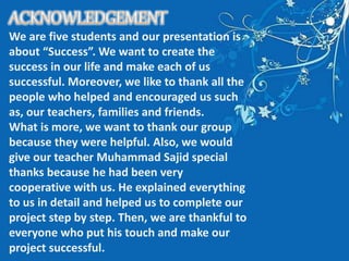 We are five students and our presentation is
about “Success”. We want to create the
success in our life and make each of us
successful. Moreover, we like to thank all the
people who helped and encouraged us such
as, our teachers, families and friends.
What is more, we want to thank our group
because they were helpful. Also, we would
give our teacher Muhammad Sajid special
thanks because he had been very
cooperative with us. He explained everything
to us in detail and helped us to complete our
project step by step. Then, we are thankful to
everyone who put his touch and make our
project successful.
 