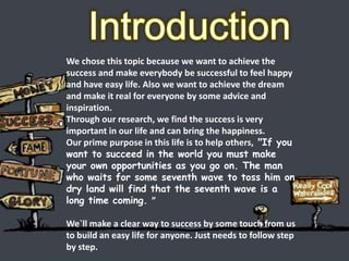 We chose this topic because we want to achieve the
success and make everybody be successful to feel happy
and have easy life. Also we want to achieve the dream
and make it real for everyone by some advice and
inspiration.
Through our research, we find the success is very
important in our life and can bring the happiness.
Our prime purpose in this life is to help others, "If you
want to succeed in the world you must make
your own opportunities as you go on. The man
who waits for some seventh wave to toss him on
dry land will find that the seventh wave is a
long time coming. ”
We`ll make a clear way to success by some touch from us
to build an easy life for anyone. Just needs to follow step
by step.
 