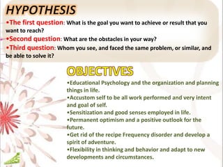 •The first question: What is the goal you want to achieve or result that you
want to reach?
•Second question: What are the obstacles in your way?
•Third question: Whom you see, and faced the same problem, or similar, and
be able to solve it?
•Educational Psychology and the organization and planning
things in life.
•Accustom self to be all work performed and very intent
and goal of self.
•Sensitization and good senses employed in life.
•Permanent optimism and a positive outlook for the
future.
•Get rid of the recipe Frequency disorder and develop a
spirit of adventure.
•Flexibility in thinking and behavior and adapt to new
developments and circumstances.
 