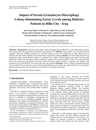 Advances in Life Sciences 2014, 4(6): 260-264
DOI: 10.5923/j.als.20140406.02
Impact of Serum Granulocyte-Macrophage
Colony-Stimulating Factor Levels among Diabetes
Patients in Hilla City - Iraq
Alaa Tareq Shakir Al-Hassnawi1
, Azhar Omran Lattef Al-Thaheb1
,
Hussein Oleiwi Muttaleb Al-Dahmoshi1,*
, Raheem Toma Al-Mammori2
,
Hasanain Khaleel Al-Shareef3
, Noor Salman Kadhim Al-Khafaji1
1
Babylon University-College of Science, Biology Department, Iraq
2
Merjan Medical City, Merjan Hospital-Central Laboratory, Iraq
3
Babylon University- College of Science for Women, Biology Department, Iraq
Abstract Background: Granulocyte-macrophage colony-stimulating factor (GM-CSF) is a pro-inflammatory cytokine
with growth factor–like properties for monocytes and dendritic cells. Methods: Study subjects were recruited from the
hospital in Hilla city. Healthy controls (n=15) and D.M. patients (n=35) were included in the study. Serum levels of
GM-CSF and Anti-Insulin Antibody (AIA) measured by using ELISA technique. Results: The serum GM-CSF levels were
significantly higher among diabetes subjects as compared with subjects without diabetes and results showed a high
significant in serum AIA and glucose levels in patient as compare with control (p=0.009, P=0.001). The serum GM-CSF
levels were increased in age group (45-54 years) shows the higher percent (42.85%) of patients with diabetes, with
decreased of AIA and GM-CSF level rather than other age groups. Conclusions: There is indirect relationship between
AIA and GM-CSF level and that is mean increased AIA and glucose level reflect the reduced GM-CSF level among the
diabetic patients may be used as biomarker or use GM-CSF as co-therapy with insulin.
Keywords AIA, GM-CSF, Diabetes Mellitus
1. Introduction
Granulocyte-macrophage colony-stimulating factor
(GM-CSF) is frequently used in preclinical and clinical
protocols to modulate autoimmune responses, bone marrow
transplants, and recovery from immune ablative therapies
[1].
GM-CSF was originally defined as hemopoietic growth
factor. It was involved in regulating the numbers and
function of macrophage lineage populations and have been
shown to contribute to macrophage heterogeneity [2].
However, it can act on macrophage populations and are
implicated in host defense and inflammation [3]. GM-CSF
can generate a population of Granulocyte Monocyte- bone
marrow-derived macrophages (GM-BMM) [4, 5] that have
macrophage and dendritic cell (DC) properties and are often
employed as a model for an immature DC [6, 7].
In the circumstance of immunity and inflammation,
macrophage populations express polarized functions
* Corresponding author:
dr.dahmoshi@yahoo.com (Hussein Oleiwi Muttaleb Al-Dahmoshi)
Published online at http://journal.sapub.org/als
Copyright © 2014 Scientific & Academic Publishing. All Rights Reserved
depending on their milieu. Mirroring the Th1/Th2
nomenclature, polarized macrophages are often referred to
as M1 (classical activation) and M2 (alternative activation)
cells, respectively [8, 9].
The directed loss of insulin-producing β-cells by cell
mediated autoimmune responses results in insulin
dependent diabetes mellitus (IDDM). The non-obese
diabetic mouse (NOD) develops diabetes spontaneously and
is an important animal model because its pathology
resembles that of human IDDM patients. In these mice, the
destruction of the g -cells is preceded by inflammatory
infiltrates of macrophages and dendritic cells (DC) followed
by T and B cells into the pancreatic islets [10]. Although
female and male NOD mice develop insulitis, females
suffer more invasive and destructive insulitis, leading to a
higher incidence of diabetes as compared with males. The
development of autoimmune diabetes is T cell mediated and
requires the participation of both CD4+ and CD8+ subsets
[11].
Autoreactive T cells recognize antigen in the pancreatic
lymph nodes (pLN) and their efficient activation and
expansion lead to the development of the disease [12].
Initially, the response is limited to a small number of
epitopes within a few proteins but later spreads to other
 