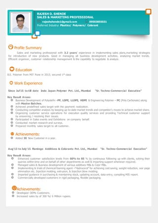 Profile Summary
Sales and marketing professional with 3.2 years’ experience in implementing sales plans,marketing strategies
for introduction of new products. Good in managing all business development activities, analyzing market trends.
Efficient organizer, customer relationship management & the capability to negotiate & analyze.
Education
B.E. Polymer from MIT Pune in 2013; secured 1st class
Work Experience
Since Jul’15 to till date Indo Japan Polymer Pvt. Ltd., Mumbai “Sr. Techno-Commercial Executive”
Key Result Areas:
Business Development of Polyolefin –PP, LDPE, LLDPE, HDPE & Engineering Polymer – PC (Poly Carbonate) along
with Master Batches.
Achieved predefined sales target with the payment realization.
Conducting competitor analysis by keeping up-to-date market trends and competitor’s moves to achieve market share.
Organizing customer service operations for execution quality services and providing Technical customer support
by answering / resolving their issues.
Participated in Sales events and Exhibitions on company behalf.
Conducted market research and surveys.
Prepared monthly sales target to all customer.
Achievements:
Added 30 New Customer in a year.
Aug’13 to July’15 Flamingo Additives & Colorants Pvt. Ltd., Mumbai “Sr. Techno-Commercial Executive”
Key Result Areas:
Enhanced customer satisfaction levels from 60% to 85 % by continuous following up with clients, solving their
queries within time and on behalf of other departments as well & imparting support whenever required.
Managed sales & Business development of various additives MBs & Color MBs.
Implementing & trials of chemical foaming agent –“Hydrocerol” for achieving cost saving, weight reduction, war page
elimination etc. Injection molding, extrusion, & Injection blow molding.
Imparted guidance in purchasing & maintaining stock, updating account, data entry, compiling MIS report.
Commercially developed customers in rigid packaging, flexible packaging.
Achievements:
Developed OEMs Customers.
Increased sales by of 300 %/ 6 Million rupees.
RAJESH D. SHENDE
SALES & MARKETING PROFESSIONAL
rajeshshende1@gmail.com 09503855031
Preferred Industry: Plastics/ Polymers/ Colorant
 