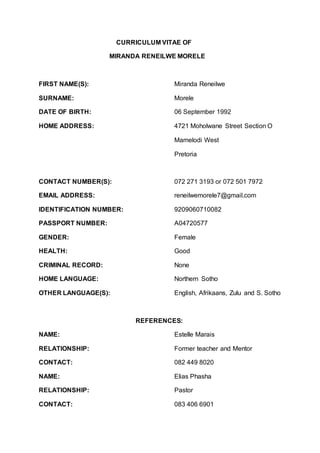 CURRICULUM VITAE OF
MIRANDA RENEILWE MORELE
FIRST NAME(S): Miranda Reneilwe
SURNAME: Morele
DATE OF BIRTH: 06 September 1992
HOME ADDRESS: 4721 Moholwane Street Section O
Mamelodi West
Pretoria
CONTACT NUMBER(S): 072 271 3193 or 072 501 7972
EMAIL ADDRESS: reneilwemorele7@gmail.com
IDENTIFICATION NUMBER: 9209060710082
PASSPORT NUMBER: A04720577
GENDER: Female
HEALTH: Good
CRIMINAL RECORD: None
HOME LANGUAGE: Northern Sotho
OTHER LANGUAGE(S): English, Afrikaans, Zulu and S. Sotho
REFERENCES:
NAME: Estelle Marais
RELATIONSHIP: Former teacher and Mentor
CONTACT: 082 449 8020
NAME: Elias Phasha
RELATIONSHIP: Pastor
CONTACT: 083 406 6901
 