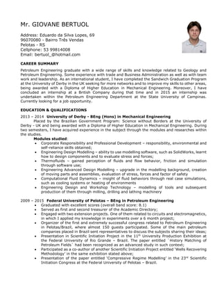 Mr. GIOVANE BERTUOL
Address: Eduardo da Silva Lopes, 69
96070080 - Bairro Três Vendas
Pelotas - RS
Cellphone: 53 99814008
Email: bertuol_@hotmail.com
CAREER SUMMARY
Petroleum Engineering graduate with a wide range of skills and knowledge related to Geology and
Petroleum Engineering. Some experience with trade and Business Administration as well as with team
work and leadership. As an international student, I have completed the Sandwich Graduation Program
at the University of Derby in the UK seeking for more networks and to improve my skills to other areas,
being awarded with a Diploma of Higher Education in Mechanical Engineering. Moreover, I have
concluded an internship at a British Company during that time and in 2015 an internship was
undertaken within the Petroleum Engineering Department at the State University of Campinas.
Currently looking for a job opportunity.
EDUCATION & QUALIFICATIONS
2013 – 2014 University of Derby - BEng (Hons) in Mechanical Engineering
Placed by the Brazilian Government Program: Science without Borders at the University of
Derby - UK and being awarded with a Diploma of Higher Education in Mechanical Engineering. During
two semesters, I have acquired experience in the subject through the modules and researches within
the studies.
Modules studied:
 Corporate Responsibility and Professional Development – responsibility, environmental and
self-reliance skills obtained;
 Engineering Design Modelling – ability to use modelling software, such as SolidWorks, learnt
how to design components and to evaluate stress and forces;
 Thermofluids – gained perception of fluids and flow behavior, friction and simulation
through software use;
 Engineering Advanced Design Modelling – upgrade in the modelling background, creation
of moving parts and assemblies, evaluation of stress, forces and factor of safety
 Computational Fluid Dynamics – insight of fluid behaviors through real case simulations,
such as cooling systems or heating of environments
 Engineering Design and Workshop Technology – modelling of tools and subsequent
production of them through milling, drilling and lathing machinery
2009 – 2015 Federal University of Pelotas – BEng in Petroleum Engineering
 Graduated with excellent scores (overall band score: 8.1)
 Served as first and second treasurer of the Academic Directory;
 Engaged with two extension projects. One of them related to circuits and electromagnetics,
in which I applied my knowledge in experiments over a 6 month project;
 Organizer of the first and extremely successful congress related to Petroleum Engineering
in Pelotas/Brazil, where almost 150 guests participated. Some of the main petroleum
companies placed in Brazil sent representatives to discuss the subjects sharing their ideas;
 Presentation in Scientific Initiation Project in the 11th
University Production Exhibition at
the Federal University of Rio Grande – Brazil. The paper entitled `History Matching of
Petroleum Fields` had been recognized as an advanced study in such context;
 Participated as a co-author of another Scientific Initiation Project entitled ‘Wells Recovering
Methodology’ in the same exhibition stated above;
 Presentation of the paper entitled ‘Compressive Regime Modelling’ in the 23rd
Scientific
Initiation Congress at the Federal University of Pelotas – Brazil.
 