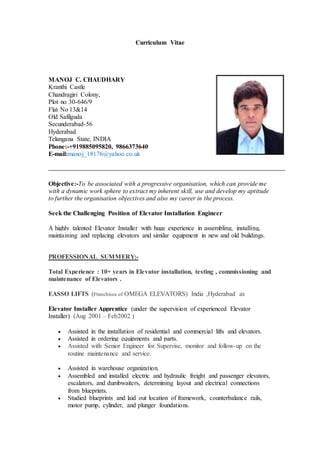 Curriculum Vitae
MANOJ C. CHAUDHARY
Kranthi Castle
Chandragiri Colony,
Plot no 30-646/9
Flat No 13&14
Old Safilguda
Secunderabad-56
Hyderabad
Telangana State, INDIA
Phone:-+919885095820, 9866373640
E-mail:manoj_18176@yahoo.co.uk
Objective:-To be associated with a progressive organisation, which can provide me
with a dynamic work sphere to extract my inherent skill, use and develop my aptitude
to further the organisation objectives and also my career in the process.
Seek the Challenging Position of Elevator Installation Engineer
A highly talented Elevator Installer with huge experience in assembling, installing,
maintaining and replacing elevators and similar equipment in new and old buildings.
PROFESSIONAL SUMMERY:-
Total Experience : 10+ years in Elevator installation, testing , commissioning and
maintenance of Elevators .
EASSO LIFTS (Franchisee of OMEGA ELEVATORS) India ,Hyderabad as
Elevator Installer Apprentice (under the supervision of experienced Elevator
Installer) (Aug 2001 – Feb2002 )
 Assisted in the installation of residential and commercial lifts and elevators.
 Assisted in ordering equipments and parts.
 Assisted with Senior Engineer for Supervise, monitor and follow-up on the
routine maintenance and service.
 Assisted in warehouse organization.
 Assembled and installed electric and hydraulic freight and passenger elevators,
escalators, and dumbwaiters, determining layout and electrical connections
from blueprints.
 Studied blueprints and laid out location of framework, counterbalance rails,
motor pump, cylinder, and plunger foundations.
 