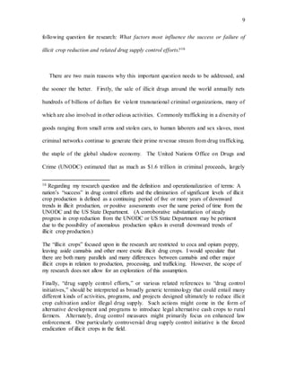 9
following question for research: What factors most influence the success or failure of
illicit crop reduction and related drug supply control efforts?16
There are two main reasons why this important question needs to be addressed, and
the sooner the better. Firstly, the sale of illicit drugs around the world annually nets
hundreds of billions of dollars for violent transnational criminal organizations, many of
which are also involved in other odious activities. Commonly trafficking in a diversity of
goods ranging from small arms and stolen cars, to human laborers and sex slaves, most
criminal networks continue to generate their prime revenue stream from drug trafficking,
the staple of the global shadow economy. The United Nations Office on Drugs and
Crime (UNODC) estimated that as much as $1.6 trillion in criminal proceeds, largely
16 Regarding my research question and the definition and operationalization of terms: A
nation’s “success” in drug control efforts and the elimination of significant levels of illicit
crop production is defined as a continuing period of five or more years of downward
trends in illicit production, or positive assessments over the same period of time from the
UNODC and the US State Department. (A corroborative substantiation of steady
progress in crop reduction from the UNODC or US State Department may be pertinent
due to the possibility of anomalous production spikes in overall downward trends of
illicit crop production.)
The “illicit crops” focused upon in the research are restricted to coca and opium poppy,
leaving aside cannabis and other more exotic illicit drug crops. I would speculate that
there are both many parallels and many differences between cannabis and other major
illicit crops in relation to production, processing, and trafficking. However, the scope of
my research does not allow for an exploration of this assumption.
Finally, “drug supply control efforts,” or various related references to “drug control
initiatives,” should be interpreted as broadly generic terminology that could entail many
different kinds of activities, programs, and projects designed ultimately to reduce illicit
crop cultivation and/or illegal drug supply. Such actions might come in the form of
alternative development and programs to introduce legal alternative cash crops to rural
farmers. Alternately, drug control measures might primarily focus on enhanced law
enforcement. One particularly controversial drug supply control initiative is the forced
eradication of illicit crops in the field.
 