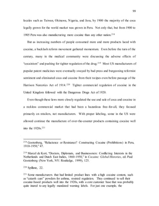 99
locales such as Taiwan, Okinawa, Nigeria, and Java, by 1900 the majority of the coca
legally grown for the world market was grown in Peru. Not only that, but from 1900 to
1905 Peru was also manufacturing more cocaine than any other nation.218
But as increasing numbers of people consumed more and more products laced with
cocaine, a backlash reform movement gathered momentum. Even before the turn of the
century, many in the medical community were discussing the adverse effects of
“cocainism” and pushing for tighter regulation of the drug.219 Most US manufacturers of
popular patent medicines were eventually swayed by bad press and burgeoning reformist
sentiment and eliminated coca and cocaine from their recipes even before passage of the
Harrison Narcotics Act of 1914. 220 Tighter commercial regulation of cocaine in the
United Kingdom followed with the Dangerous Drugs Act of 1920.
Even though these laws more closely regulated the use and sale of coca and cocaine in
a reckless commercial market that had been a hazardous free-for-all, they focused
primarily on retailers, not manufacturers. With proper labeling, some in the US were
allowed continue the manufacture of over-the-counter products containing cocaine well
into the 1920s.221
218 Gootenberg, “Reluctance or Resistance? Constructing Cocaine (Prohibitions) in Peru,
1910-1950,” 47.
219 Marcel de Kort, “Doctors, Diplomats, and Businessmen: Conflicting Interests in the
Netherlands and Dutch East Indies, 1860-1950,” in Cocaine: Global Histories, ed. Paul
Gootenberg (New York, NY: Routledge, 1999), 125.
220 Spillane, 22.
221 Some manufacturers that had limited product lines with a high cocaine content, such
as “catarrh cure” powders for asthma, resisted regulation. They continued to sell their
cocaine-based products well into the 1920s, with a core customer base that was probably
quite inured to any legally mandated warning labels. For just one example, the
 