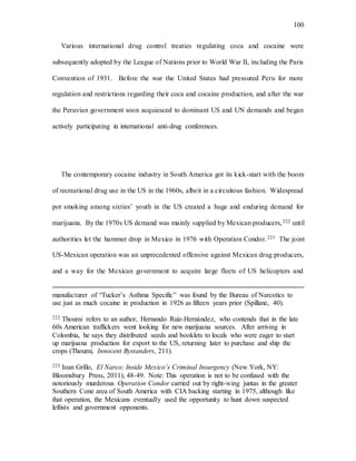100
Various international drug control treaties regulating coca and cocaine were
subsequently adopted by the League of Nations prior to World War II, including the Paris
Convention of 1931. Before the war the United States had pressured Peru for more
regulation and restrictions regarding their coca and cocaine production, and after the war
the Peruvian government soon acquiesced to dominant US and UN demands and began
actively participating in international anti-drug conferences.
The contemporary cocaine industry in South America got its kick-start with the boom
of recreational drug use in the US in the 1960s, albeit in a circuitous fashion. Widespread
pot smoking among sixties’ youth in the US created a huge and enduring demand for
marijuana. By the 1970s US demand was mainly supplied by Mexican producers,222 until
authorities let the hammer drop in Mexico in 1976 with Operation Condor.223 The joint
US-Mexican operation was an unprecedented offensive against Mexican drug producers,
and a way for the Mexican government to acquire large fleets of US helicopters and
manufacturer of “Tucker’s Asthma Specific” was found by the Bureau of Narcotics to
use just as much cocaine in production in 1926 as fifteen years prior (Spillane, 40).
222 Thoumi refers to an author, Hernando Ruiz-Hernández, who contends that in the late
60s American traffickers went looking for new marijuana sources. After arriving in
Colombia, he says they distributed seeds and booklets to locals who were eager to start
up marijuana production for export to the US, returning later to purchase and ship the
crops (Thoumi, Innocent Bystanders, 211).
223 Ioan Grillo, El Narco: Inside Mexico’s Criminal Insurgency (New York, NY:
Bloomsbury Press, 2011), 48-49. Note: This operation is not to be confused with the
notoriously murderous Operation Condor carried out by right-wing juntas in the greater
Southern Cone area of South America with CIA backing starting in 1975, although like
that operation, the Mexicans eventually used the opportunity to hunt down suspected
leftists and government opponents.
 