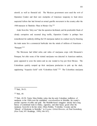 101
aircraft, as well as financial aid. The Mexican government soon used the writ of
Operation Condor and their new stockpiles of American weaponry to hunt down
suspected leftists that had formed an armed guerilla movement in the country after the
1968 massacre in Tlatelolco Plaza in Mexico City.224
Aside from this “dirty war” that the operation facilitated, and the predictable finale of
cloudy corruption and resumed drug traffic, Operation Condor is perhaps best
remembered for suddenly shifting the US marijuana market in a radical way by thrusting
the trade name for a commercial herbicide into the minds of millions of Americans –
“Paraquat.”225
The Mexicans had killed miles and miles of marijuana crops with Monsanto’s
Paraquat, but after some of the tainted marijuana was detected in American markets,
panic appeared to seize the nation and no one wanted to buy pot from Mexico. The
Colombians quickly ramped up their marijuana production to pick up the slack,
supplanting “Acapulco Gold” with “Colombian Gold.” 226 The Colombian marijuana
224 Ibid., 50-51.
225 Ibid., 49.
226 Ibid., 49-50. Native Mary Roldán writes that the early Colombian traffickers of
marijuana in the 1960s were the established contrabandistas in Medellín, the county’s
premier exporter of coffee and gold. The Medellín-based smugglers already had a long
history of contraband trade in whisky, cigarettes, and other luxury goods when the
marijuana boom hit in the late sixties (Mary Roldán, “Colombia: Cocaine and the
‘Miracle’ of Modernity in Medellín,” in Cocaine: Global Histories, ed. Paul Gootenberg
(New York, NY: Routledge, 1999), 166-167).
 