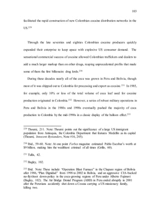 103
facilitated the rapid construction of new Colombian cocaine distribution networks in the
US.229
Through the late seventies and eighties Colombian cocaine producers quickly
expanded their enterprise to keep apace with explosive US consumer demand. The
sensational commercial success of cocaine allowed Colombian traffickers and dealers to
add a much larger markup than on other drugs, reaping unprecedented profits that made
some of them the first billionaire drug lords.230
During these decades nearly all of the coca was grown in Peru and Bolivia, though
most of it was shipped out to Colombia for processing and export as cocaine.231 In 1985,
for example, only 10% or less of the total volume of coca leaf used for cocaine
production originated in Colombia.232 However, a series of robust military operations in
Peru and Bolivia in the 1980s and 1990s eventually pushed the majority of coca
production to Colombia by the mid-1990s in a classic display of the balloon effect.233
229 Thoumi, 211. Note: Thoumi points out the significance of a large US immigrant
population from Antioquia, the Colombia Department that features Medellín as its capital
(Thoumi, Innocent Bystanders, Note #16, 245).
230 Ibid., 59-60. Note: At one point Forbes magazine estimated Pablo Escobar’s worth at
$9 billion, making him the wealthiest criminal of all times (Grillo, 60).
231 Tullis, 42.
232 Bagley, 102.
233 Ibid. Note: These include “Operation Blast Furnace” in the Chapare region of Bolivia
after 1986, “Plan Dignidad” from 1998 to 2002 in Bolivia, and an aggressive CIA-backed
no-fly/shoot down-policy in the coca-growing regions of Peru under Alberto Fujimori
(Bagley, 102). The Air Bridge Denial Program (ABD) in Peru ended abruptly in 2001
after the Peruvians accidently shot down a Cessna carrying a US missionary family,
killing two.
 