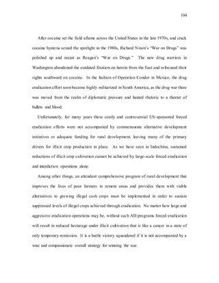 104
After cocaine set the field aflame across the United States in the late 1970s, and crack
cocaine hysteria seized the spotlight in the 1980s, Richard Nixon’s “War on Drugs” was
polished up and recast as Reagan’s “War on Drugs.” The new drug warriors in
Washington abandoned the outdated fixation on heroin from the East and refocused their
sights southward on cocaine. In the fashion of Operation Condor in Mexico, the drug
eradication effort soon became highly militarized in South America, as the drug war there
was moved from the realm of diplomatic pressure and heated rhetoric to a theater of
bullets and blood.
Unfortunately, for many years these costly and controversial US-sponsored forced
eradication efforts were not accompanied by commensurate alternative development
initiatives or adequate funding for rural development, leaving many of the primary
drivers for illicit crop production in place. As we have seen in Indochina, sustained
reductions of illicit crop cultivation cannot be achieved by large-scale forced eradication
and interdiction operations alone.
Among other things, an attendant comprehensive program of rural development that
improves the lives of poor farmers in remote areas and provides them with viable
alternatives to growing illegal cash crops must be implemented in order to sustain
suppressed levels of illegal crops achieved through eradication. No matter how large and
aggressive eradication operations may be, without such AD programs forced eradication
will result in reduced hectarage under illicit cultivation that is like a cancer in a state of
only temporary remission. It is a battle victory squandered if it is not accompanied by a
wise and compassionate overall strategy for winning the war.
 