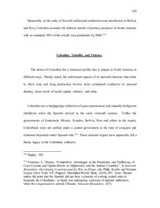 105
Meanwhile, in the wake of forceful militarized eradication and interdiction in Bolivia
and Peru, Colombia assumed the dubious mantle of primary producer in South America
with an estimated 90% of the overall coca production by 2000.234
Colombia: Volatility and Violence
The nation of Colombia has a historical profile that is unique to South America in
different ways. Plainly stated, the unfortunate aspects of its national character that relate
to illicit crop and drug production involve traits considered conducive to national
disunity, lesser levels of social capital, violence, and crime.
Colombia was a hodgepodge collection of quasi-autonomous and mutually belligerent
cheifdoms when the Spanish arrived in the early sixteenth century. Unlike the
governments of Guatemala, Mexico, Ecuador, Bolivia, Peru and others in the region,
Colombians were not unified under a central government at the time of conquest and
remained disjointed under Spanish rule.235 These national origins have apparently left a
thorny legacy to the Colombian collective.
234 Bagley, 102.
235 Francisco E. Thoumi, “Competitive Advantages in the Production and Trafficking of
Coca-Cocaine and Opium-Heroin in Afghanistan and the Andean Countries,” in Innocent
Bystanders: Developing Countries and the War on Drugs, eds. Philip Keefer and Norman
Loayza (New York, NY: Palgrave Macmillan/World Bank, 2010), 207. Note: Thoumi
makes the point that the Spanish did not have a concept of a strong central state to
bequeath the Colombians, as Spain was undergoing a process of national unification
when the conquistadores arrived (Thoumi, Innocent Bystanders, 207).
 