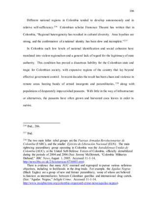 106
Different national regions in Colombia tended to develop autonomously and in
relative self-sufficiency.236 Colombian scholar Francisco Thoumi has written that in
Colombia, “Regional heterogeneity has resulted in cultural diversity. Area loyalties are
strong, and the conformation of a national identity has been slow and incomplete.”237
In Colombia such low levels of national identification and social cohesion have
translated into violent regionalism and a general lack of regard for the legitimacy of state
authority. This condition has proved a disastrous liability for the Colombian state and
tragic for Colombian society, with expansive regions of the country that lay beyond
effective government control. In recent decades the result has been chaos and violence in
remote areas hosting bands of armed insurgents and paramilitaries, 238 along with
populations of desperately impoverished peasants. With little in the way of infrastructure
or alternatives, the peasants have often grown and harvested coca leaves in order to
survive.
236 Ibid., 206.
237 Ibid.
238 The two main leftist rebel groups are the Fuerzas Armadas Revolucionarias de
Colombia (FARC), and the smaller Ejército de Liberación Nacional (ELN). The main
rightwing paramilitary group operating in Colombia was the Autodefensas Unidas de
Colombia (AUC), or the United Self-Defense Forces of Colombia, officially demobilized
during the periods of 2004 and 2006 (See: Jeremy McDermott, “Colombia Militaries
Disband,” BBC News, August 1, 2005. Accessed 11-1-14,
http://news.bbc.co.uk/2/hi/americas/4736803.stm).
There is evidence that many AUC rearmed and regrouped to pursue various nefarious
objectives, including to livelihoods in the drug trade. For example, the Águilas Negras
(Black Eagles) are a group of new and former paramilitary, some of whom are believed
to function as intermediaries between Colombian guerillas and international drug cartels.
(See: “Aguilas Negras,” InSight Crime. Accessed 11-1-14,
http://www.insightcrime.org/colombia-organized-crime-news/aguilas-negras).
 