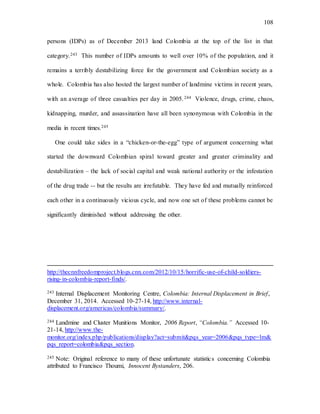 108
persons (IDPs) as of December 2013 land Colombia at the top of the list in that
category.243 This number of IDPs amounts to well over 10% of the population, and it
remains a terribly destabilizing force for the government and Colombian society as a
whole. Colombia has also hosted the largest number of landmine victims in recent years,
with an average of three casualties per day in 2005.244 Violence, drugs, crime, chaos,
kidnapping, murder, and assassination have all been synonymous with Colombia in the
media in recent times.245
One could take sides in a “chicken-or-the-egg” type of argument concerning what
started the downward Colombian spiral toward greater and greater criminality and
destabilization – the lack of social capital and weak national authority or the infestation
of the drug trade -- but the results are irrefutable. They have fed and mutually reinforced
each other in a continuously vicious cycle, and now one set of these problems cannot be
significantly diminished without addressing the other.
http://thecnnfreedomproject.blogs.cnn.com/2012/10/15/horrific-use-of-child-soldiers-
rising-in-colombia-report-finds/.
243 Internal Displacement Monitoring Centre, Colombia: Internal Displacement in Brief,
December 31, 2014. Accessed 10-27-14, http://www.internal-
displacement.org/americas/colombia/summary/.
244 Landmine and Cluster Munitions Monitor, 2006 Report, “Colombia.” Accessed 10-
21-14, http://www.the-
monitor.org/index.php/publications/display?act=submit&pqs_year=2006&pqs_type=lm&
pqs_report=colombia&pqs_section.
245 Note: Original reference to many of these unfortunate statistics concerning Colombia
attributed to Francisco Thoumi, Innocent Bystanders, 206.
 