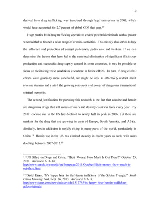10
derived from drug trafficking, was laundered through legal enterprises in 2009, which
would have accounted for 2.7 percent of global GDP that year.17
Huge profits from drug trafficking operations endow powerful criminals with a greater
wherewithal to finance a wide range of criminal activities. This money also serves to buy
the influence and protection of corrupt policemen, politicians, and bankers. If we can
determine the factors that have led to the sustained elimination of significant illicit crop
production and successful drug supply control in some countries, it may be possible to
focus on facilitating these conditions elsewhere in future efforts. In turn, if drug control
efforts were generally more successful, we might be able to effectively restrict illicit
revenue streams and curtail the growing resources and power of dangerous transnational
criminal networks.
The second justification for pursuing this research is the fact that cocaine and heroin
are dangerous drugs that kill scores of users and destroy countless lives every year. By
2011, cocaine use in the US had declined to nearly half its peak in 2006, but there are
markets for the drug that are growing in parts of Europe, South America, and Africa.
Similarly, heroin addiction is rapidly rising in many parts of the world, particularly in
China.18 Heroin use in the US has climbed steadily in recent years as well, with users
doubling between 2007-2012.19
17 UN Office on Drugs and Crime, “Illicit Money: How Much Is Out There?” October 25,
2011. Accessed 7-18-14,
http://www.unodc.org/unodc/en/frontpage/2011/October/illicit-money_-how-much-is-
out-there.html.
18 David Eimer, “It’s happy hour for the Heroin traffickers of the Golden Triangle,” South
China Morning Post, Sept. 26, 2013. Accessed 2-5-14,
http://www.scmp.com/news/asia/article/1317745/its-happy-hour-heroin-traffickers-
golden-triangle.
 