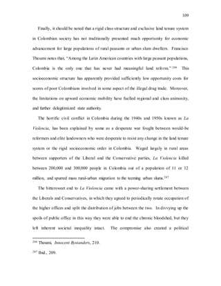 109
Finally, it should be noted that a rigid class structure and exclusive land tenure system
in Colombian society has not traditionally presented much opportunity for economic
advancement for large populations of rural peasants or urban slum dwellers. Francisco
Thoumi notes that, “Among the Latin American countries with large peasant populations,
Colombia is the only one that has never had meaningful land reform.” 246 This
socioeconomic structure has apparently provided sufficiently low opportunity costs for
scores of poor Colombians involved in some aspect of the illegal drug trade. Moreover,
the limitations on upward economic mobility have fuelled regional and class animosity,
and further delegitimized state authority.
The horrific civil conflict in Colombia during the 1940s and 1950s known as La
Violencia, has been explained by some as a desperate war fought between would-be
reformers and elite landowners who were desperate to resist any change in the land tenure
system or the rigid socioeconomic order in Colombia. Waged largely in rural areas
between supporters of the Liberal and the Conservative parties, La Violencia killed
between 200,000 and 300,000 people in Colombia out of a population of 11 or 12
million, and spurred mass rural-urban migration to the teeming urban slums.247
The bittersweet end to La Violencia came with a power-sharing settlement between
the Liberals and Conservatives, in which they agreed to periodically rotate occupation of
the higher offices and split the distribution of jobs between the two. In divvying up the
spoils of public office in this way they were able to end the chronic bloodshed, but they
left inherent societal inequality intact. The compromise also created a political
246 Thoumi, Innocent Bystanders, 210.
247 Ibid., 209.
 