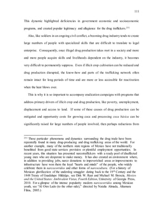 111
This dynamic highlighted deficiencies in government economic and socioeconomic
programs, and created popular legitimacy and allegiance for the drug traffickers.251
Also, like soldiers in an ongoing civil conflict, a booming drug industry tends to create
large numbers of people with specialized skills that are difficult to translate to legal
enterprise. Consequently, once illegal drug production takes root in a society and more
and more people acquire skills and livelihoods dependent on the industry, it becomes
very difficult to permanently suppress. Even if illicit crop cultivation can be reduced and
drug production disrupted, the know-how and parts of the trafficking network often
remain intact for long periods of time and are more or less accessible for reactivation
when the heat blows over.
This is why it is so important to accompany eradication campaigns with programs that
address primary drivers of illicit crop and drug production, like poverty, unemployment,
displacement and access to land. If some of these causes of drug production can be
mitigated and opportunity costs for growing coca and processing coca básica can be
significantly raised for large numbers of people involved, then perhaps reductions from
251 These particular phenomena and dynamics surrounding the drug trade have been
repeatedly found in many drug-producing and drug trafficking areas of the world. For
another example, many of the northern state regions of Mexico have not traditionally
benefitted from good state services provision or plentiful employment opportunities. In
recent years, this situation has presented narcotraffickers with a ready pool of disaffected
young men who are desperate to make money. It has also created an environment where,
in addition to providing jobs, narco donations to impoverished areas or improvements to
infrastructure have won them the loyal “hearts and minds” of the people, who widely
celebrate them in narcocorridos and other forms of narcocultura. (For a history of
Mexican glorification of the underdog smuggler dating back to the 19th Century and the
1848 Treaty of Guadalupe Hildalgo, see Dirk W. Raat and Michael M. Brescia, Mexico
and the United States: Ambivalent Vistas, Fourth Edition, University of Georgia Press,
2010. For a glimpse of the intense popularity modern narcocorridos among Mexican
youth, see “Al Otro Lado (to the other side),” directed by Natalia Almada, Altamura
Films, 2005.)
 