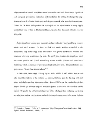 112
vigorous eradication and interdiction operations can be sustained. But without significant
AD and good governance, eradication and interdiction do nothing to change the long-
term cost/benefit calculus for the poor and desperate people who work in the drug trade.
These are the same prerequisites and contingencies for improvement in drug supply
control that were evident in Thailand and Laos, repeated here thousands of miles away in
Colombia.
As the drug lords became ever more rich and powerful, they purchased large country
estates and rural acreage. In turn, as their real estate holdings expanded to the
hinterlands, they increasingly came into conflict with greater numbers of peasants and
migrants who were squatting on the land. To rectify this situation, the drug lords hired
their own gunmen and formed paramilitary armies to evict peasants and patrol their
territories, which sometimes covered areas slated for land reform. Thoumi identifies this
process as a “violent land counterreform.”252
In short order, these troops came up against leftist militias (FARC and ELN) who had
also staked their claims in the outback. As a result, the hired guns for the drug lords and
other landed elite evolved into major military forces (AUC), and the escalated result has
helped sustain yet another long and disastrous period of civil war and violence for the
nation. Originally the self-appointed purview of the rebel guerillas, brokering and taxing
coca harvests and the cocaine trade gradually became the main source of revenue for both
252 Francisco Thoumi, Political Economy and Illegal Drugs in Colombia (Boulder, CO:
Lynne Rienner Publishers, 1994), 239.
 