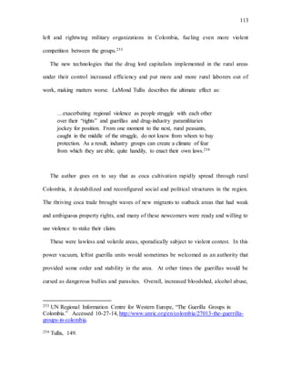 113
left and rightwing military organizations in Colombia, fueling even more violent
competition between the groups.253
The new technologies that the drug lord capitalists implemented in the rural areas
under their control increased efficiency and put more and more rural laborers out of
work, making matters worse. LaMond Tullis describes the ultimate effect as:
…exacerbating regional violence as people struggle with each other
over their “rights” and guerillas and drug-industry paramilitaries
jockey for position. From one moment to the next, rural peasants,
caught in the middle of the struggle, do not know from whom to buy
protection. As a result, industry groups can create a climate of fear
from which they are able, quite handily, to enact their own laws.254
The author goes on to say that as coca cultivation rapidly spread through rural
Colombia, it destabilized and reconfigured social and political structures in the region.
The thriving coca trade brought waves of new migrants to outback areas that had weak
and ambiguous property rights, and many of these newcomers were ready and willing to
use violence to stake their claim.
These were lawless and volatile areas, sporadically subject to violent contest. In this
power vacuum, leftist guerilla units would sometimes be welcomed as an authority that
provided some order and stability in the area. At other times the guerillas would be
cursed as dangerous bullies and parasites. Overall, increased bloodshed, alcohol abuse,
253 UN Regional Information Centre for Western Europe, “The Guerilla Groups in
Colombia.” Accessed 10-27-14, http://www.unric.org/en/colombia/27013-the-guerrilla-
groups-in-colombia.
254 Tullis, 149.
 