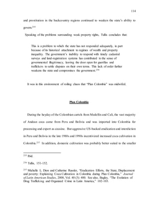 114
and prostitution in the backcountry regions continued to weaken the state’s ability to
govern.255
Speaking of the problems surrounding weak property rights, Tullis concludes that:
This is a problem to which the state has not responded adequately, in part
because of its historical attachment to regimes of wealth and property
inequality. The government’s inability to respond with timely cadastral
surveys and land-registration systems has contributed to the sense of
governmental illegitimacy, leaving the door open for guerillas and
traffickers to settle disputes on their own terms. This lack of order further
weakens the state and compromises the government.256
It was in this environment of roiling chaos that “Plan Colombia” was midwifed.
Plan Colombia
During the heyday of the Colombian cartels from Medellín and Cali, the vast majority
of Andean coca came from Peru and Bolivia and was imported into Colombia for
processing and export as cocaine. But aggressive US-backed eradication and interdiction
in Peru and Bolivia in the late 1980s and 1990s incentivized increased coca cultivation in
Colombia.257 In addition, domestic cultivation was probably better suited to the smaller
255 Ibid.
256 Tullis, 151-152.
257 Michelle L. Dion and Catherine Russler, “Eradication Efforts, the State, Displacement
and poverty: Explaining Coca Cultivation in Colombia during Plan Colombia,” Journal
of Latin American Studies, 2008, Vol. 40 (3): 400. See also, Bagley, “The Evolution of
Drug Trafficking and Organized Crime in Latin America,” 102-103.
 