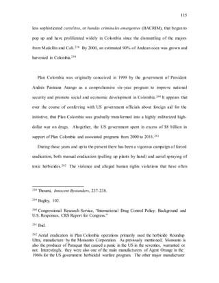 115
less sophisticated cartelitos, or bandas criminales emergentes (BACRIM), that began to
pop up and have proliferated widely in Colombia since the dismantling of the majors
from Medellín and Cali.258 By 2000, an estimated 90% of Andean coca was grown and
harvested in Colombia.259
Plan Colombia was originally conceived in 1999 by the government of President
Andrés Pastrana Arango as a comprehensive six-year program to improve national
security and promote social and economic development in Colombia.260 It appears that
over the course of conferring with US government officials about foreign aid for the
initiative, that Plan Colombia was gradually transformed into a highly militarized high-
dollar war on drugs. Altogether, the US government spent in excess of $8 billion in
support of Plan Colombia and associated programs from 2000 to 2011.261
During those years and up to the present there has been a vigorous campaign of forced
eradication, both manual eradication (pulling up plants by hand) and aerial spraying of
toxic herbicides.262 The violence and alleged human rights violations that have often
258 Thoumi, Innocent Bystanders, 237-238.
259 Bagley, 102.
260 Congressional Research Service, “International Drug Control Policy: Background and
U.S. Responses, CRS Report for Congress.”
261 Ibid.
262 Aerial eradication in Plan Colombia operations primarily used the herbicide Roundup
Ultra, manufacture by the Monsanto Corporation. As previously mentioned, Monsanto is
also the producer of Paraquat that caused a panic in the US in the seventies, warranted or
not. Interestingly, they were also one of the main manufacturers of Agent Orange in the
1960s for the US government herbicidal warfare program. The other major manufacturer
 