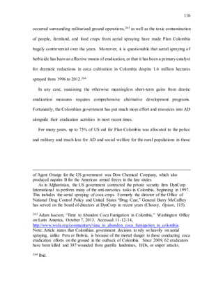 116
occurred surrounding militarized ground operations,263 as well as the toxic contamination
of people, farmland, and food crops from aerial spraying have made Plan Colombia
hugely controversial over the years. Moreover, it is questionable that aerial spraying of
herbicide has been an effective means of eradication, or that it has been a primary catalyst
for dramatic reductions in coca cultivation in Colombia despite 1.6 million hectares
sprayed from 1996 to 2012.264
In any case, sustaining the otherwise meaningless short-term gains from drastic
eradication measures requires comprehensive alternative development programs.
Fortunately, the Colombian government has put much more effort and resources into AD
alongside their eradication activities in most recent times.
For many years, up to 75% of US aid for Plan Colombia was allocated to the police
and military and much less for AD and social welfare for the rural populations in those
of Agent Orange for the US government was Dow Chemical Company, which also
produced napalm B for the American armed forces in the late sixties.
As in Afghanistan, the US government contracted the private security firm DynCorp
International to perform many of the anti-narcotics tasks in Colombia, beginning in 1997.
This includes the aerial spraying of coca crops. Formerly the director of the Office of
National Drug Control Policy and United States “Drug Czar,” General Barry McCaffrey
has served on the board of directors at DynCorp in recent years (Chouvy, Opium, 115).
263 Adam Isacson, “Time to Abandon Coca Fumigation in Colombia,” Washington Office
on Latin America, October 7, 2013. Accessed 11-12-14,
http://www.wola.org/commentary/time_to_abandon_coca_fumigation_in_colombia.
Note: Article states that Colombian government decision to rely so heavily on aerial
spraying, unlike Peru or Bolivia, is because of the mortal danger to those conducting coca
eradication efforts on the ground in the outback of Colombia. Since 2009, 62 eradicators
have been killed and 387 wounded from guerilla landmines, IEDs, or sniper attacks.
264 Ibid.
 